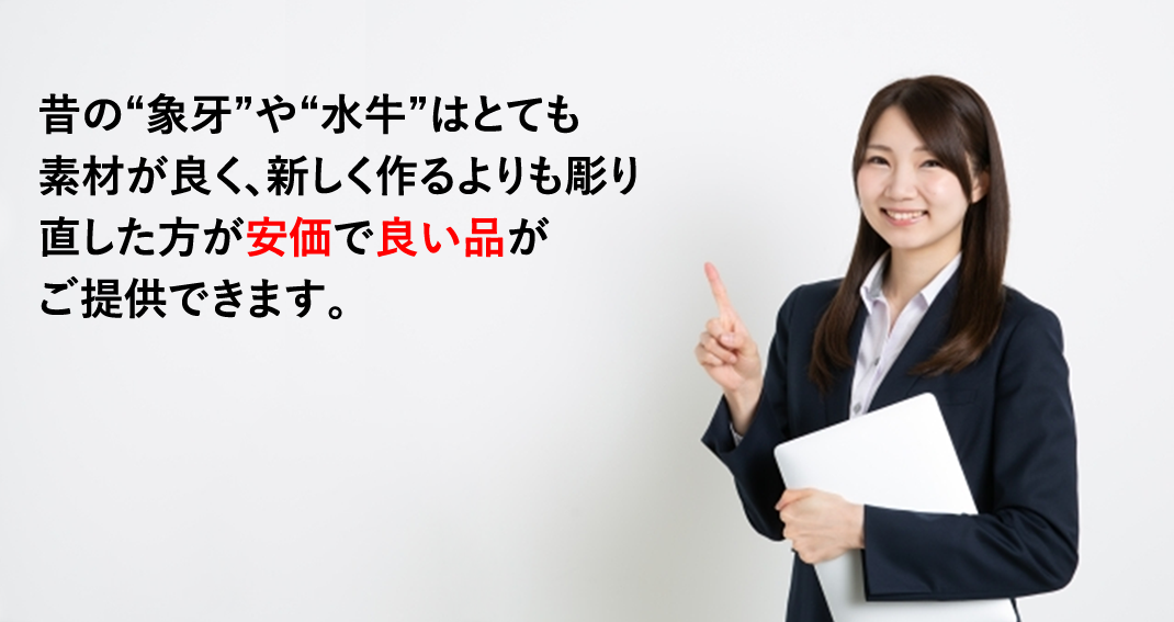 昔の“象牙”や“水牛”はとても素材が良く、新しく作るよりも彫り直した方が安価で良い品がご提供できます。